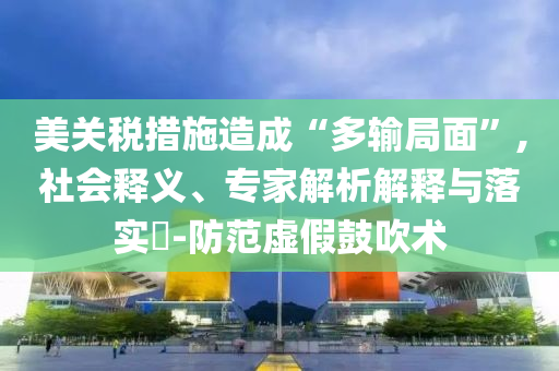 美關(guān)稅措施造成“多輸局面”,社會釋義、專家解析解釋與落實?-防范虛假鼓吹術(shù)