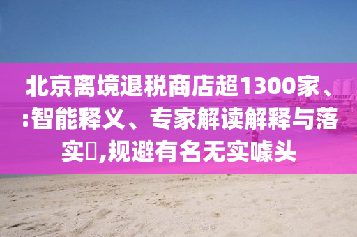 北京離境退稅商店超1300家、:智能釋義、專家解讀解釋與落實?,規(guī)避有名無實噱頭