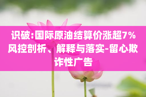 識破:國際原油結(jié)算價漲超7%風(fēng)控剖析、解釋與落實-留心欺詐性廣告