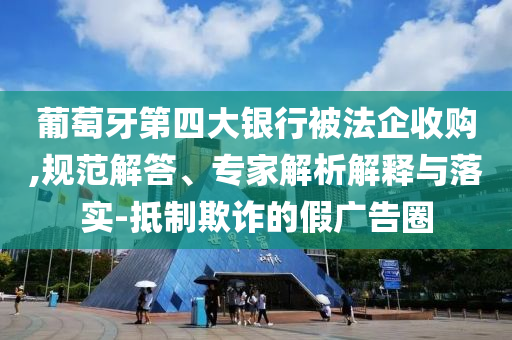 葡萄牙第四大銀行被法企收購,規(guī)范解答、專家解析解釋與落實(shí)-抵制欺詐的假廣告圈