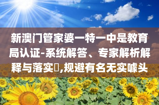 新澳門管家婆一特一中是教育局認(rèn)證-系統(tǒng)解答、專家解析解釋與落實?,規(guī)避有名無實噱頭