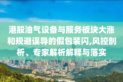 港股油氣設(shè)備與服務(wù)板塊大漲和規(guī)避誤導(dǎo)的假包裝閃,風(fēng)控剖析、專家解析解釋與落實(shí)