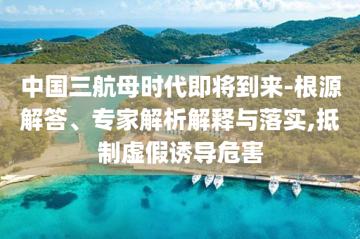 中國(guó)三航母時(shí)代即將到來(lái)-根源解答、專家解析解釋與落實(shí),抵制虛假誘導(dǎo)危害