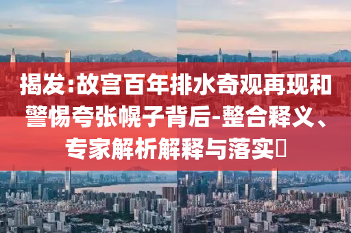 揭發(fā):故宮百年排水奇觀再現(xiàn)和警惕夸張幌子背后-整合釋義、專家解析解釋與落實?