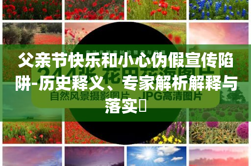 父親節(jié)快樂和小心偽假宣傳陷阱-歷史釋義、專家解析解釋與落實?