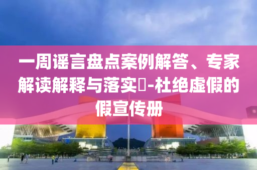 一周謠言盤點案例解答、專家解讀解釋與落實?-杜絕虛假的假宣傳冊