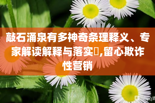 敲石涌泉有多神奇條理釋義、專家解讀解釋與落實?,留心欺詐性營銷
