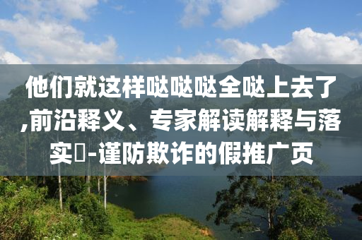 他們就這樣噠噠噠全噠上去了,前沿釋義、專家解讀解釋與落實?-謹防欺詐的假推廣頁