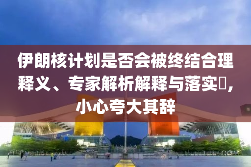伊朗核計劃是否會被終結(jié)合理釋義、專家解析解釋與落實?,小心夸大其辭