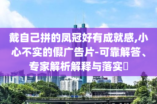 戴自己拼的鳳冠好有成就感,小心不實(shí)的假?gòu)V告片-可靠解答、專(zhuān)家解析解釋與落實(shí)?