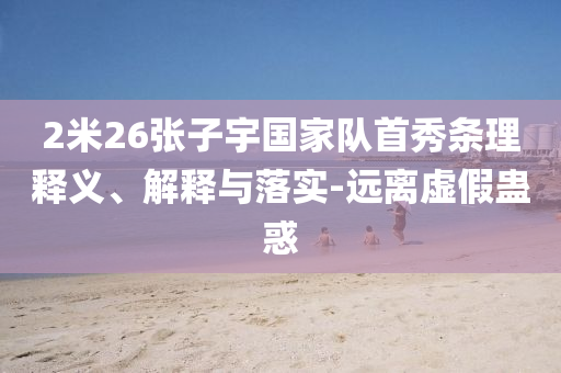 2米26張子宇國(guó)家隊(duì)首秀條理釋義、解釋與落實(shí)-遠(yuǎn)離虛假蠱惑