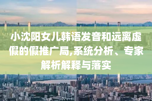 小沈陽女兒韓語發(fā)音和遠離虛假的假推廣局,系統(tǒng)分析、專家解析解釋與落實