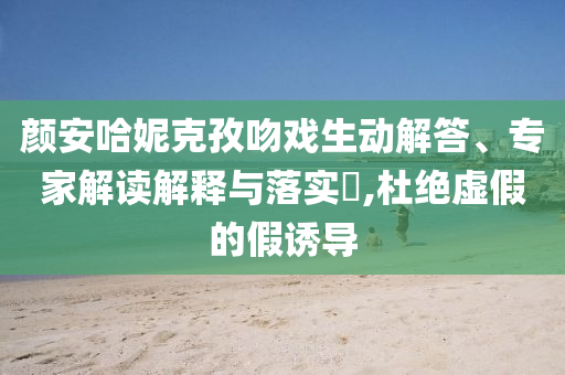 顏安哈妮克孜吻戲生動解答、專家解讀解釋與落實?,杜絕虛假的假誘導