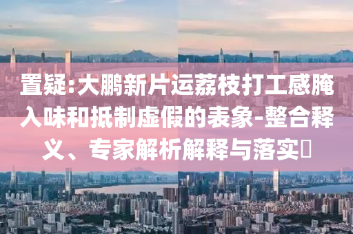 置疑:大鵬新片運(yùn)荔枝打工感腌入味和抵制虛假的表象-整合釋義、專家解析解釋與落實(shí)?