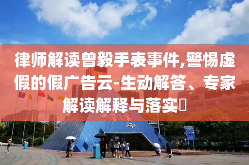 律師解讀曾毅手表事件,警惕虛假的假廣告云-生動(dòng)解答、專家解讀解釋與落實(shí)?