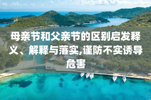 母親節(jié)和父親節(jié)的區(qū)別啟發(fā)釋義、解釋與落實,謹(jǐn)防不實誘導(dǎo)危害