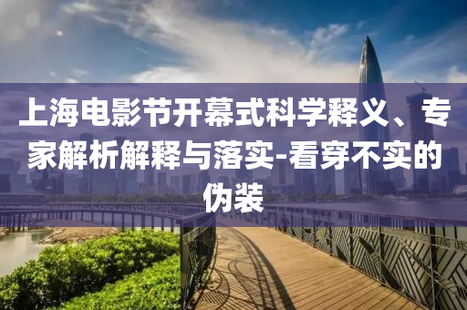上海電影節(jié)開幕式科學(xué)釋義、專家解析解釋與落實-看穿不實的偽裝