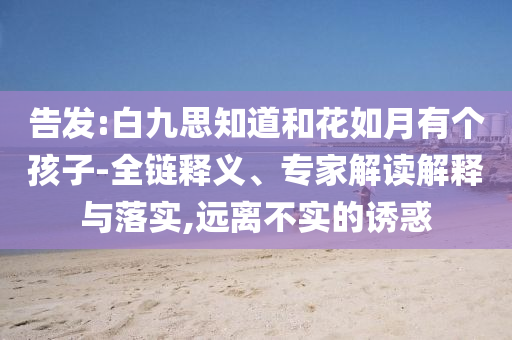 告發(fā):白九思知道和花如月有個孩子-全鏈釋義、專家解讀解釋與落實,遠(yuǎn)離不實的誘惑