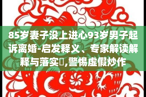85歲妻子沒上進(jìn)心93歲男子起訴離婚-啟發(fā)釋義、專家解讀解釋與落實(shí)?,警惕虛假炒作