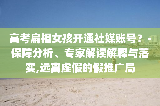 高考扁擔(dān)女孩開通社媒賬號(hào)？-保障分析、專家解讀解釋與落實(shí),遠(yuǎn)離虛假的假推廣局