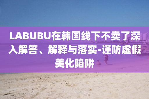 LABUBU在韓國線下不賣了深入解答、解釋與落實-謹防虛假美化陷阱