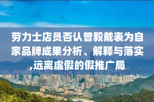 勞力士店員否認曾毅戴表為自家品牌成果分析、解釋與落實,遠離虛假的假推廣局