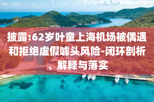 披露:62歲葉童上海機場被偶遇和拒絕虛假噱頭風(fēng)險-閉環(huán)剖析、解釋與落實