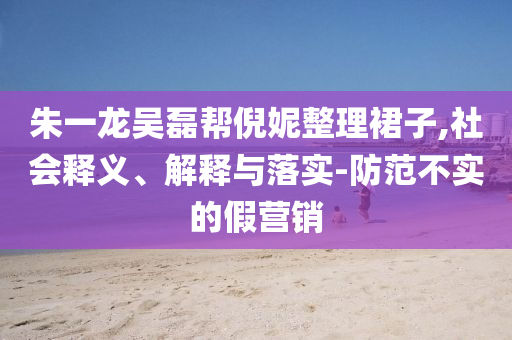 朱一龍吳磊幫倪妮整理裙子,社會(huì)釋義、解釋與落實(shí)-防范不實(shí)的假營銷