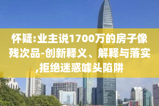 懷疑:業(yè)主說1700萬的房子像殘次品-創(chuàng)新釋義、解釋與落實(shí),拒絕迷惑噱頭陷阱