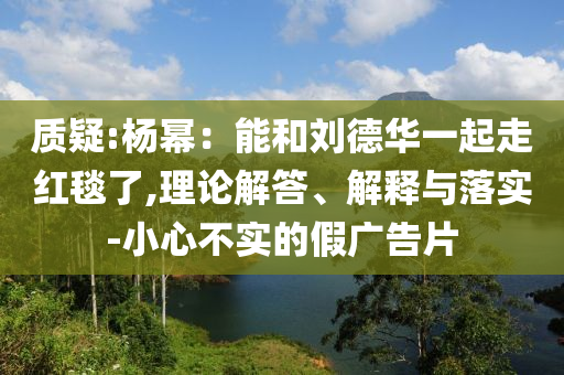 質(zhì)疑:楊冪：能和劉德華一起走紅毯了,理論解答、解釋與落實(shí)-小心不實(shí)的假廣告片