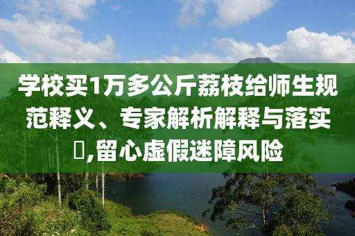 學校買1萬多公斤荔枝給師生規(guī)范釋義、專家解析解釋與落實?,留心虛假迷障風險