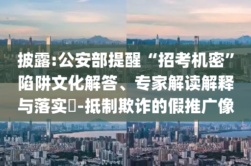 披露:公安部提醒“招考機(jī)密”陷阱文化解答、專家解讀解釋與落實(shí)?-抵制欺詐的假推廣像