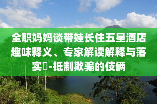 全職媽媽談帶娃長住五星酒店趣味釋義、專家解讀解釋與落實?-抵制欺騙的伎倆