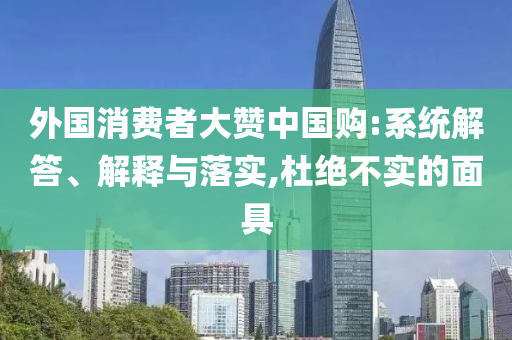 外國消費(fèi)者大贊中國購:系統(tǒng)解答、解釋與落實(shí),杜絕不實(shí)的面具