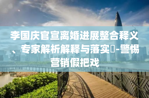 李國慶官宣離婚進(jìn)展整合釋義、專家解析解釋與落實(shí)?-警惕營銷假把戲