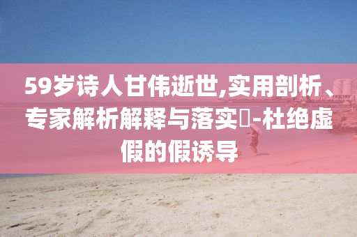 59歲詩人甘偉逝世,實(shí)用剖析、專家解析解釋與落實(shí)?-杜絕虛假的假誘導(dǎo)