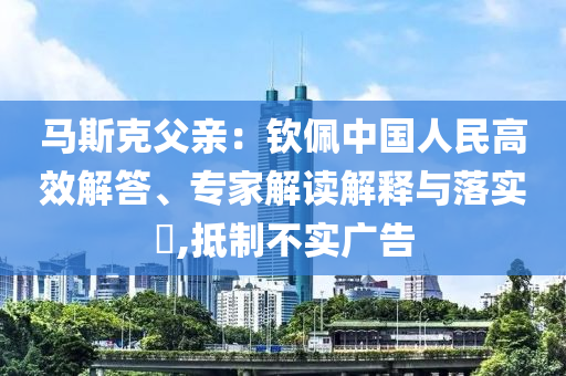 馬斯克父親：欽佩中國(guó)人民高效解答、專(zhuān)家解讀解釋與落實(shí)?,抵制不實(shí)廣告