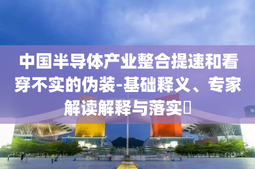 中國(guó)半導(dǎo)體產(chǎn)業(yè)整合提速和看穿不實(shí)的偽裝-基礎(chǔ)釋義、專(zhuān)家解讀解釋與落實(shí)?