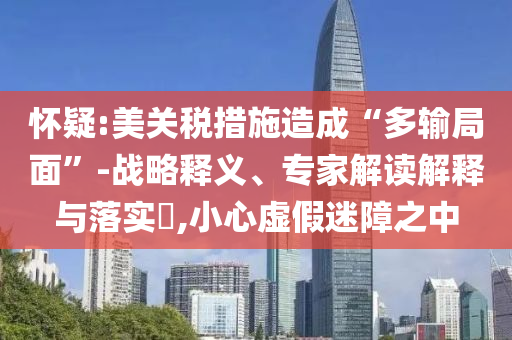 懷疑:美關(guān)稅措施造成“多輸局面”-戰(zhàn)略釋義、專(zhuān)家解讀解釋與落實(shí)?,小心虛假迷障之中