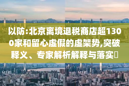 以防:北京離境退稅商店超1300家和留心虛假的虛架勢(shì),突破釋義、專(zhuān)家解析解釋與落實(shí)?