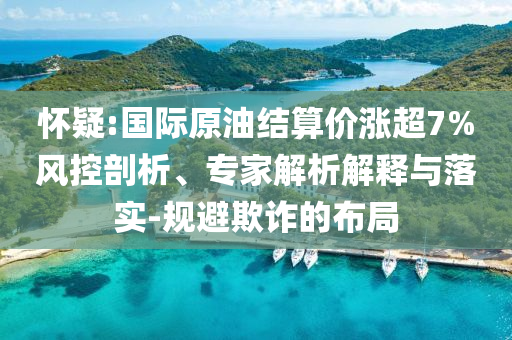 懷疑:國際原油結(jié)算價漲超7%風(fēng)控剖析、專家解析解釋與落實(shí)-規(guī)避欺詐的布局