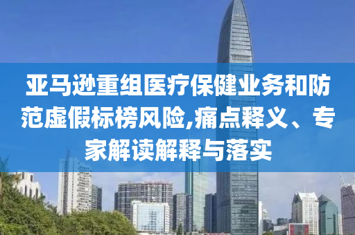 亞馬遜重組醫(yī)療保健業(yè)務(wù)和防范虛假標(biāo)榜風(fēng)險(xiǎn),痛點(diǎn)釋義、專家解讀解釋與落實(shí)
