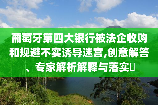 葡萄牙第四大銀行被法企收購和規(guī)避不實(shí)誘導(dǎo)迷宮,創(chuàng)意解答、專家解析解釋與落實(shí)?