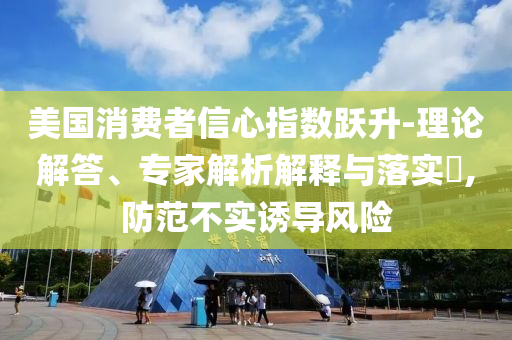 美國消費(fèi)者信心指數(shù)躍升-理論解答、專家解析解釋與落實(shí)?,防范不實(shí)誘導(dǎo)風(fēng)險(xiǎn)