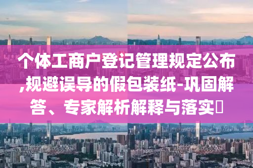 個(gè)體工商戶登記管理規(guī)定公布,規(guī)避誤導(dǎo)的假包裝紙-鞏固解答、專家解析解釋與落實(shí)?