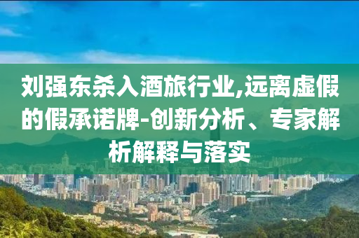 劉強(qiáng)東殺入酒旅行業(yè),遠(yuǎn)離虛假的假承諾牌-創(chuàng)新分析、專家解析解釋與落實(shí)