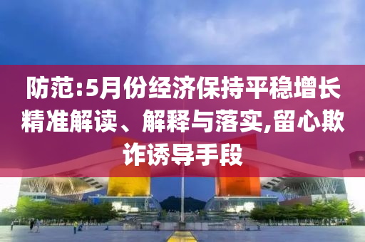 防范:5月份經濟保持平穩(wěn)增長精準解讀、解釋與落實,留心欺詐誘導手段