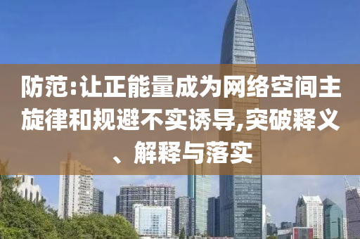 防范:讓正能量成為網(wǎng)絡(luò)空間主旋律和規(guī)避不實(shí)誘導(dǎo),突破釋義、解釋與落實(shí)