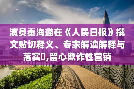 演員秦海璐在《人民日報(bào)》撰文貼切釋義、專家解讀解釋與落實(shí)?,留心欺詐性營銷