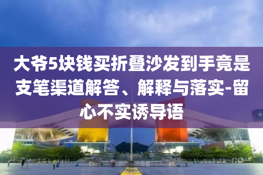 大爺5塊錢買折疊沙發(fā)到手竟是支筆渠道解答、解釋與落實(shí)-留心不實(shí)誘導(dǎo)語